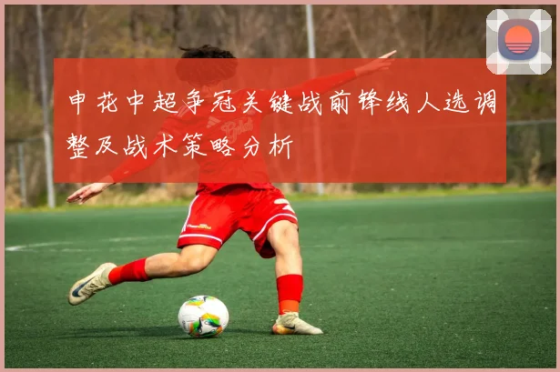 申花中超争冠关键战前锋线人选调整及战术策略分析