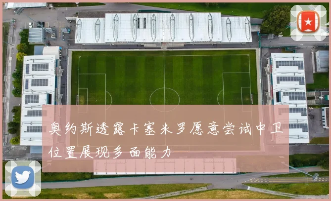 奥约斯透露卡塞米罗愿意尝试中卫位置展现多面能力