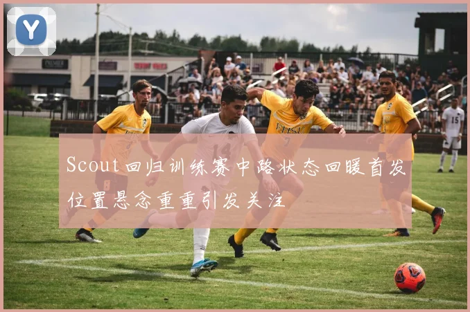 Scout回归训练赛中路状态回暖首发位置悬念重重引发关注