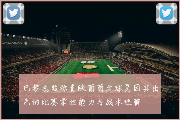 巴黎总监称青睐葡萄牙球员因其出色的比赛掌控能力与战术理解