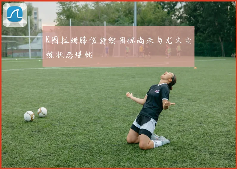 K图拉姆膝伤持续困扰尚未与尤文合练状态堪忧