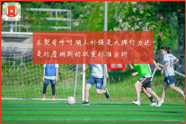 东契奇呼吁湖人补强是大牌行为还是对詹姆斯的双重标准分析
