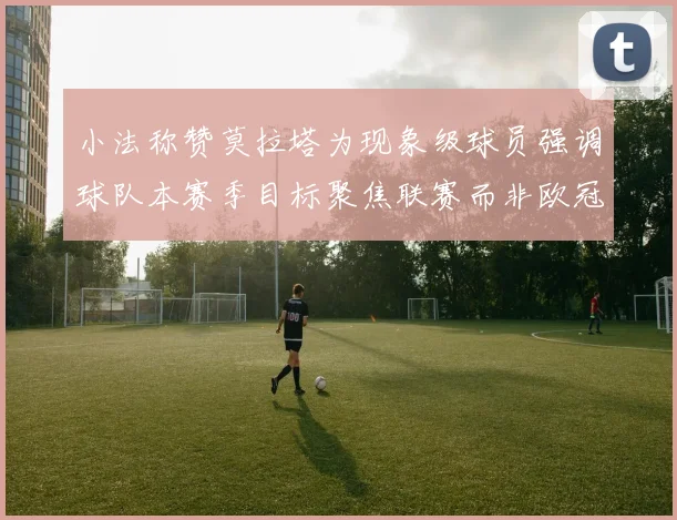 小法称赞莫拉塔为现象级球员强调球队本赛季目标聚焦联赛而非欧冠