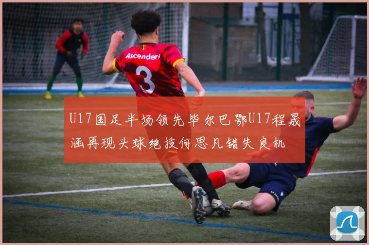 U17国足半场领先毕尔巴鄂U17程晟涵再现头球绝技何思凡错失良机