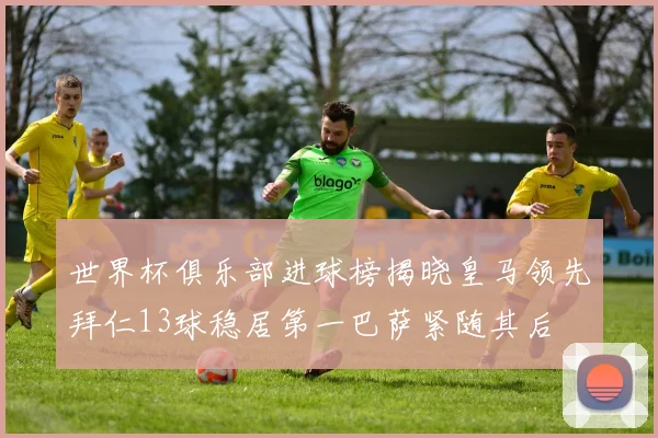 世界杯俱乐部进球榜揭晓皇马领先拜仁13球稳居第一巴萨紧随其后